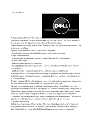 The Dell Model II
A. Resource Based View on Dell’s Success
The driving force behind Dell’s success has been the “Dell Direct Model.” This model is based on
providing low cost, direct customer relationships, and virtual integration.
Dell’s corporate resources – tangible assets, intangible assets and organizational capabilities - are
broken down as follows:
Tangible Assets Intangible Assets Organizational Capabilities
• Manufacturing and assembly facilities focused on build-to-order processes.
• Large direct sales force.
• Low priced new technologies presented to market (Windows NT on workstations)
• Build-to-Order model
• IBM open system architecture knowledge
• Developed corporate customers over time – allowed corporation to modify product to their own
unique needs
• Dell Direct model – Virtual integration of low cost direct customer relationships.
The unique feature of a build-to-order manufacturing of computers also encompasses an efficient
distribution system with specific targeting of products and services at different market segments.
B. Core Advantage
The core products of Dell’s value creation are seen in its ability to deliver customized solutions at a
low cost, with a minimal amount of time and associated production costs.
Although no one has been able to duplicate the efficiencies of Dell’s Direct Model, there exist
credible present and future threats in the computer and computer related industry. Rapid growth by
Dell in servers, external storage devices and enterprise services will allow Dell to capture market
share and profits from other competitors that may be slow to develop this area. When these
opportunities are combined with greater attention to available international markets, Dell has great
potential for realizing continued success in the future both in the US and overseas.
C. Products and Services
Dell continues to penetrate different sectors of the marketplace by promoting highly stable and
manageable computer products. The market of computer related products lacks a meaningful
differentiation between vendors, but Dell has used its pricing and services to successfully
 