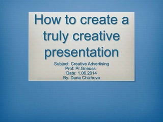 How to create a 
truly creative 
presentation 
Subject: Creative Advertising 
Prof: Pr.Gneuss 
Date: 1.06.2014 
By: Daria Chizhova 
 
