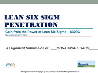 LEAN SIX SIGM
PENETRATION
All Rights Reserved. Copyright @ 2014 Canopus Business Management Group 1
Gain from the Power of Lean Six Sigma – MOOC
By Nilakantasrinivasan
Assignment Submission of : ___MONA AWAD GADO_____
 