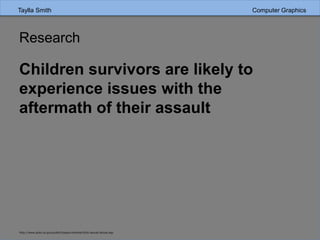 Research
Children survivors are likely to
experience issues with the
aftermath of their assault
http://www.ptsd.va.gov/public/types/violence/child-sexual-abuse.asp
Taylla Smith Computer Graphics
 
