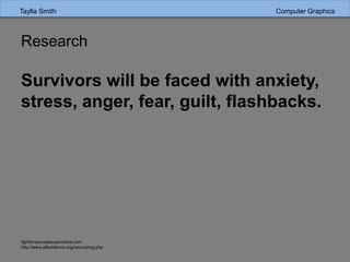 Research
Survivors will be faced with anxiety,
stress, anger, fear, guilt, flashbacks.
fightforsexualabusevictims.com
http://www.aftersilence.org/recovering.php
Taylla Smith Computer Graphics
 