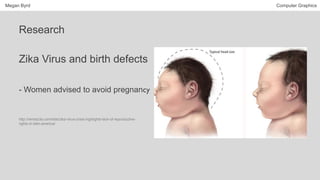 Megan Byrd Computer Graphics
Research
Zika Virus and birth defects
- Women advised to avoid pregnancy
http://remezcla.com/lists/zika-virus-crisis-highlights-lack-of-reproductive-
rights-in-latin-america/
 