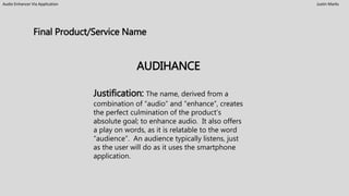 Audio Enhancer Via Application Justin Marks
AUDIHANCE
Justification: The name, derived from a
combination of “audio” and “enhance”, creates
the perfect culmination of the product’s
absolute goal; to enhance audio. It also offers
a play on words, as it is relatable to the word
“audience”. An audience typically listens, just
as the user will do as it uses the smartphone
application.
Final Product/Service Name
 