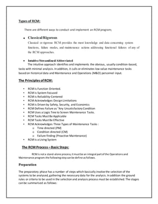 Types of RCM:
There are different ways to conduct and implement an RCMprogram;
 Classical/Rigorous
Classical or rigorous RCM provides the most knowledge and data concerning system
functions, failure modes, and maintenance actions addressing functional failures of any of
the RCM approaches.
 Intuitive/Streamlined/Abbreviated
The intuitive approach identifies and implements the obvious, usually condition-based,
tasks with minimal analysis. In addition, it culls or eliminates low value maintenance tasks
based on historical data and Maintenance and Operations (M&O) personnel input.
The Principles of RCM:
• RCM is Function Oriented.
• RCM is System Focused
• RCM is Reliability-Centered
• RCM Acknowledges Design Limitations
• RCM is Driven by Safety, Security, and Economics
• RCM Defines Failure as "Any Unsatisfactory Condition
• RCM Uses a Logic Tree to Screen Maintenance Tasks.
• RCM Tasks Must Be Applicable
• RCM Tasks Must Be Effective
• RCM Acknowledges Three Types of Maintenance Tasks :
o Time directed (PM)
o Condition directed (CM)
o Failure finding (Proactive Maintenance)
• RCM is a Living System
The RCM Process –Basic Steps:
RCMis nota stand-alone process,itmustbe an integral partof the Operationsand
Maintenance program.the followingstepcanbe define asfollows.
Preparation
The preparatory phase has a number of steps which basically involve the selection of the
systems to be analysed, gathering the necessary data for the analysis. In addition the ground
rules or criteria to be used in the selection and analysis process must be established. The stages
can be summarised as follows:
 