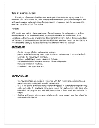Task Comparison Review
The outputs of the analysis will result in a change to the maintenance programme. It is
important that such changes are consistent with the maintenance philosophy of the plant and
with regulatory and social obligations. For this reason it is important that the process and its
outcomes be subjected to a final review.
Records
RCM should form part of a living programme. The outcomes of the analysis process and the
implementation of the recommendations will have an impact on the effectiveness of the
operations and maintenance programmes. It is important therefore, that all decisions, the basis
for them and those involved in making them are effectively recorded, so that the information is
available to those carrying out subsequent reviews of the maintenance strategy.
ADVANTAGES
 Can be the most efficient maintenance program.
 Lowers costs by eliminating unnecessary equipment maintenance or system overhauls.
 Minimizes the frequency of overhauls.
 Reduces probability of sudden equipment failures.
 Focuses maintenance activities on critical system components.
 Increases component reliability.
 Incorporates root cause analysis.
DISADVANTAGES
 Can have significant startup costs associated with staff training and equipment needs
 Savings potential is not readily seen by management.
 RCM is not cheap; it imposes many accomplishing costs to system, for example training
costs and costs of employing some new experts for replacement with those who
entered in the program and have not enough time to fulfill their responsibilities as
before.
 Dealing with hidden failures causes challenges for many analysts (and then others) not
familiar with the concept
 