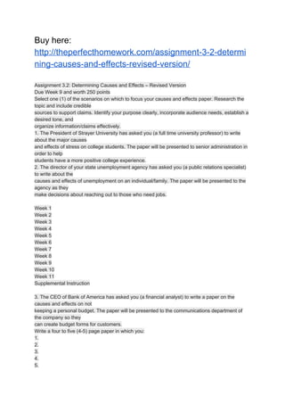 Buy here:
http://theperfecthomework.com/assignment-3-2-determi
ning-causes-and-effects-revised-version/
Assignment 3.2: Determining Causes and Effects – Revised Version
Due Week 9 and worth 250 points
Select one (1) of the scenarios on which to focus your causes and effects paper. Research the
topic and include credible
sources to support claims. Identify your purpose clearly, incorporate audience needs, establish a
desired tone, and
organize information/claims effectively.
1. The President of Strayer University has asked you (a full time university professor) to write
about the major causes
and effects of stress on college students. The paper will be presented to senior administration in
order to help
students have a more positive college experience.
2. The director of your state unemployment agency has asked you (a public relations specialist)
to write about the
causes and effects of unemployment on an individual/family. The paper will be presented to the
agency as they
make decisions about reaching out to those who need jobs.
Week 1
Week 2
Week 3
Week 4
Week 5
Week 6
Week 7
Week 8
Week 9
Week 10
Week 11
Supplemental Instruction
3. The CEO of Bank of America has asked you (a financial analyst) to write a paper on the
causes and effects on not
keeping a personal budget. The paper will be presented to the communications department of
the company so they
can create budget forms for customers.
Write a four to five (4-5) page paper in which you:
1.
2.
3.
4.
5.
 