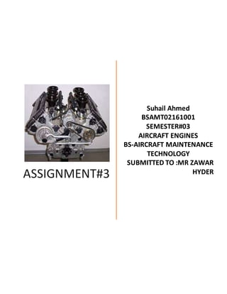 ASSIGNMENT#3
Suhail Ahmed
BSAMT02161001
SEMESTER#03
AIRCRAFT ENGINES
BS-AIRCRAFT MAINTENANCE
TECHNOLOGY
SUBMITTED TO :MR ZAWAR
HYDER
 