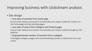 Improving business with clickstream analysis
• Site design
• Low rates of searches from home page
Ensure that callouts and search functionality are clearly visible for visitors on
the homepage and key landing pages.
• Low rates of search from Category and Product pages
Ensure that callouts and search functionality are clearly visible throughout the
website.
• Disproportionate number of searches from a category
Investigate category pages and merchandising choices to determine the root
cause.
 