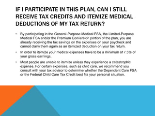 IF I PARTICIPATE IN THIS PLAN, CAN I STILL
RECEIVE TAX CREDITS AND ITEMIZE MEDICAL
DEDUCTIONS OF MY TAX RETURN?
• By participating in the General-Purpose Medical FSA, the Limited-Purpose
Medical FSA and/or the Premium Conversion portion of the plan, you are
already receiving the tax savings on the expenses on your paycheck and
cannot claim them again as an itemized deduction on your tax return.
• In order to itemize your medical expenses have to be a minimum of 7.5% of
your gross earnings.
• Most people are unable to itemize unless they experience a catastrophic
expense. For certain expenses, such as child care, we recommend you
consult with your tax advisor to determine whether the Dependent Care FSA
or the Federal Child Care Tax Credit best fits your personal situation.
 