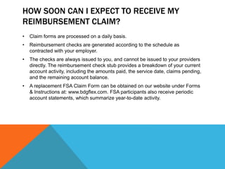 HOW SOON CAN I EXPECT TO RECEIVE MY
REIMBURSEMENT CLAIM?
• Claim forms are processed on a daily basis.
• Reimbursement checks are generated according to the schedule as
contracted with your employer.
• The checks are always issued to you, and cannot be issued to your providers
directly. The reimbursement check stub provides a breakdown of your current
account activity, including the amounts paid, the service date, claims pending,
and the remaining account balance.
• A replacement FSA Claim Form can be obtained on our website under Forms
& Instructions at: www.bdgflex.com. FSA participants also receive periodic
account statements, which summarize year-to-date activity.
 