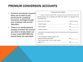 PREMIUM CONVERSION ACCOUNTS
• Premium conversion accounts
allow you to elect to pay
premiums for qualifying
insurance coverage through
your employer with pre-tax
deduction.
• There is no reimbursement
process involved; the amount
you elect is simply taken out
of your check BEFORE the
payroll taxes are calculated.
 