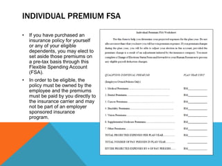 INDIVIDUAL PREMIUM FSA
• If you have purchased an
insurance policy for yourself
or any of your eligible
dependents, you may elect to
set aside those premiums on
a pre-tax basis through this
Flexible Spending Account
(FSA).
• In order to be eligible, the
policy must be owned by the
employee and the premiums
must be paid by you directly to
the insurance carrier and may
not be part of an employer
sponsored insurance
program.
 