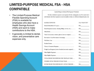 LIMITED-PURPOSE MEDICAL FSA - HSA
COMPATIBLE
• The Limited-Purpose Medical
Flexible Spending Account
(FSA) is available for
employees who also have a
Health Savings Account
(HSA) and want to make
contributions to the HSA.
• It generally is limited to dental,
vision, and preventative care
expenses only.
 