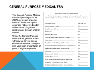 GENERAL-PURPOSE MEDICAL FSA
• The General-Purpose Medical
Flexible Spending Account
(FSA) covers out-of-pocket
medical, dental and optical
expenses not covered under
an insurance program or
reimbursable through another
source.
• Under the General-Purpose
Medical FSA, you are able to
withdraw up to your annual
election at any time during the
plan year upon presentation of
proof of eligible expenses.
 