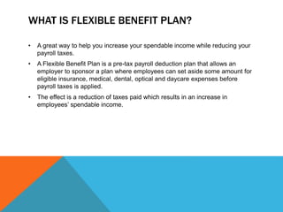 WHAT IS FLEXIBLE BENEFIT PLAN?
• A great way to help you increase your spendable income while reducing your
payroll taxes.
• A Flexible Benefit Plan is a pre-tax payroll deduction plan that allows an
employer to sponsor a plan where employees can set aside some amount for
eligible insurance, medical, dental, optical and daycare expenses before
payroll taxes is applied.
• The effect is a reduction of taxes paid which results in an increase in
employees’ spendable income.
 