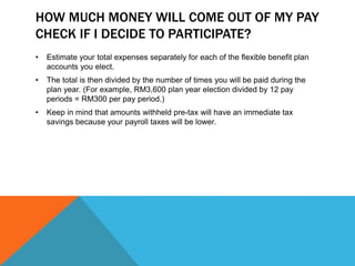 HOW MUCH MONEY WILL COME OUT OF MY PAY
CHECK IF I DECIDE TO PARTICIPATE?
• Estimate your total expenses separately for each of the flexible benefit plan
accounts you elect.
• The total is then divided by the number of times you will be paid during the
plan year. (For example, RM3,600 plan year election divided by 12 pay
periods = RM300 per pay period.)
• Keep in mind that amounts withheld pre-tax will have an immediate tax
savings because your payroll taxes will be lower.
 