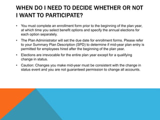 WHEN DO I NEED TO DECIDE WHETHER OR NOT
I WANT TO PARTICIPATE?
• You must complete an enrollment form prior to the beginning of the plan year,
at which time you select benefit options and specify the annual elections for
each option separately.
• The Plan Administrator will set the due date for enrollment forms. Please refer
to your Summary Plan Description (SPD) to determine if mid-year plan entry is
permitted for employees hired after the beginning of the plan year.
• Elections are irrevocable for the entire plan year except for a qualifying
change in status.
• Caution: Changes you make mid-year must be consistent with the change in
status event and you are not guaranteed permission to change all accounts.
 