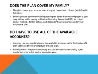 DOES THE PLAN COVER MY FAMILY?
• The plan covers you, your spouse, and your dependent children (as defined in
the plan).
• Even if you are covered by an insurance plan other than your employer’s, you
may still set aside money in Flexible Spending Accounts (FSA) for out-of-
pocket medical, dental, optical, and dependent care expenses under your
employer's plan.
DO I HAVE TO USE ALL OF THE AVAILABLE
ACCOUNTS?
• You may use any combination of the available accounts in the flexible benefit
plan sponsored by your employer or none at all.
• Participation in the plan is voluntary and can be reevaluated during open
enrollment prior to the start of each plan year.
 