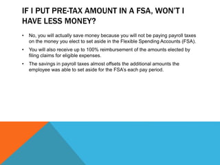 IF I PUT PRE-TAX AMOUNT IN A FSA, WON’T I
HAVE LESS MONEY?
• No, you will actually save money because you will not be paying payroll taxes
on the money you elect to set aside in the Flexible Spending Accounts (FSA).
• You will also receive up to 100% reimbursement of the amounts elected by
filing claims for eligible expenses.
• The savings in payroll taxes almost offsets the additional amounts the
employee was able to set aside for the FSA’s each pay period.
 