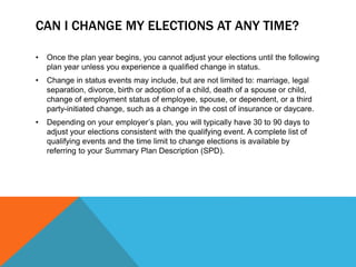 CAN I CHANGE MY ELECTIONS AT ANY TIME?
• Once the plan year begins, you cannot adjust your elections until the following
plan year unless you experience a qualified change in status.
• Change in status events may include, but are not limited to: marriage, legal
separation, divorce, birth or adoption of a child, death of a spouse or child,
change of employment status of employee, spouse, or dependent, or a third
party-initiated change, such as a change in the cost of insurance or daycare.
• Depending on your employer’s plan, you will typically have 30 to 90 days to
adjust your elections consistent with the qualifying event. A complete list of
qualifying events and the time limit to change elections is available by
referring to your Summary Plan Description (SPD).
 