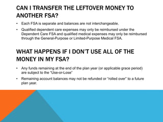 CAN I TRANSFER THE LEFTOVER MONEY TO
ANOTHER FSA?
• Each FSA is separate and balances are not interchangeable.
• Qualified dependent care expenses may only be reimbursed under the
Dependent Care FSA and qualified medical expenses may only be reimbursed
through the General-Purpose or Limited-Purpose Medical FSA.
WHAT HAPPENS IF I DON’T USE ALL OF THE
MONEY IN MY FSA?
• Any funds remaining at the end of the plan year (or applicable grace period)
are subject to the “Use-or-Lose”
• Remaining account balances may not be refunded or “rolled over” to a future
plan year.
 