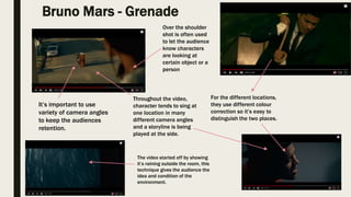 Bruno Mars - Grenade
The video started off by showing
it’s raining outside the room, this
technique gives the audience the
idea and condition of the
environment.
For the different locations,
they use different colour
correction so it’s easy to
distinguish the two places.
Over the shoulder
shot is often used
to let the audience
know characters
are looking at
certain object or a
person
Throughout the video,
character tends to sing at
one location in many
different camera angles
and a storyline is being
played at the side.
It’s important to use
variety of camera angles
to keep the audiences
retention.
 