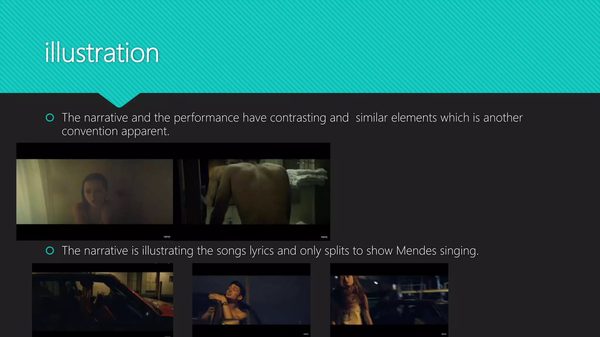 illustration
 The narrative and the performance have contrasting and similar elements which is another
convention apparent.
 The narrative is illustrating the songs lyrics and only splits to show Mendes singing.
 