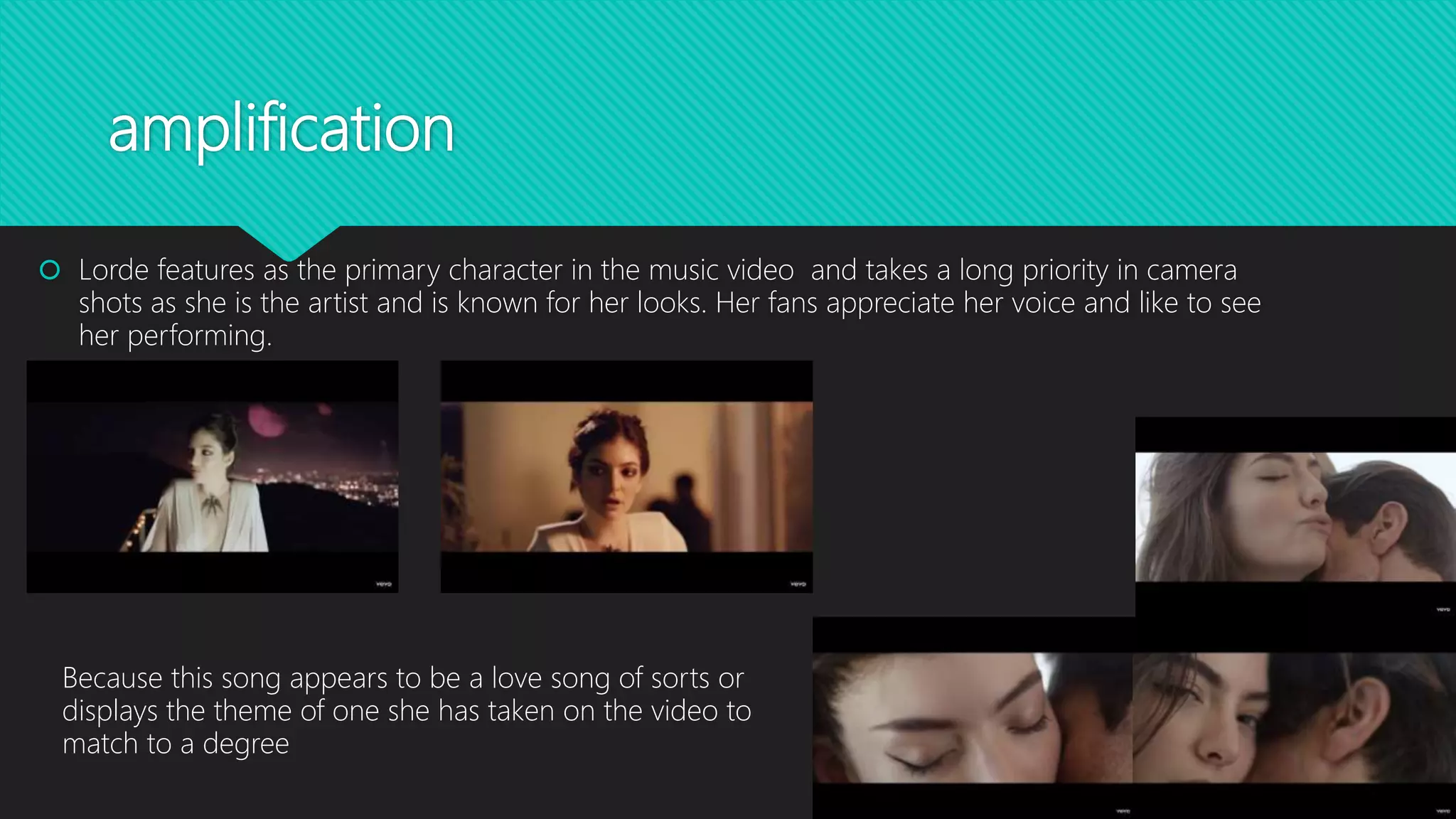 amplification
 Lorde features as the primary character in the music video and takes a long priority in camera
shots as she is the artist and is known for her looks. Her fans appreciate her voice and like to see
her performing.
Because this song appears to be a love song of sorts or
displays the theme of one she has taken on the video to
match to a degree
 
