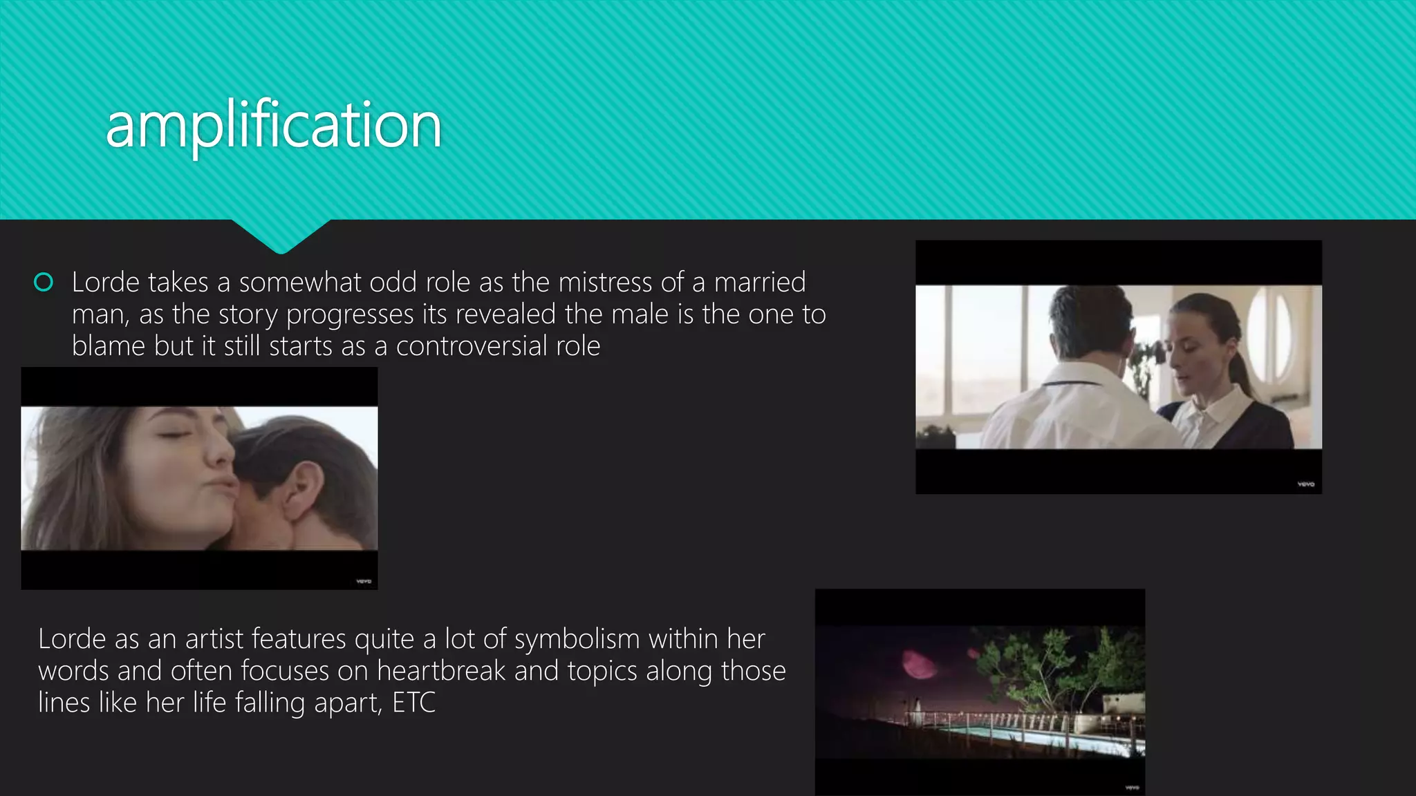 amplification
 Lorde takes a somewhat odd role as the mistress of a married
man, as the story progresses its revealed the male is the one to
blame but it still starts as a controversial role
Lorde as an artist features quite a lot of symbolism within her
words and often focuses on heartbreak and topics along those
lines like her life falling apart, ETC
 
