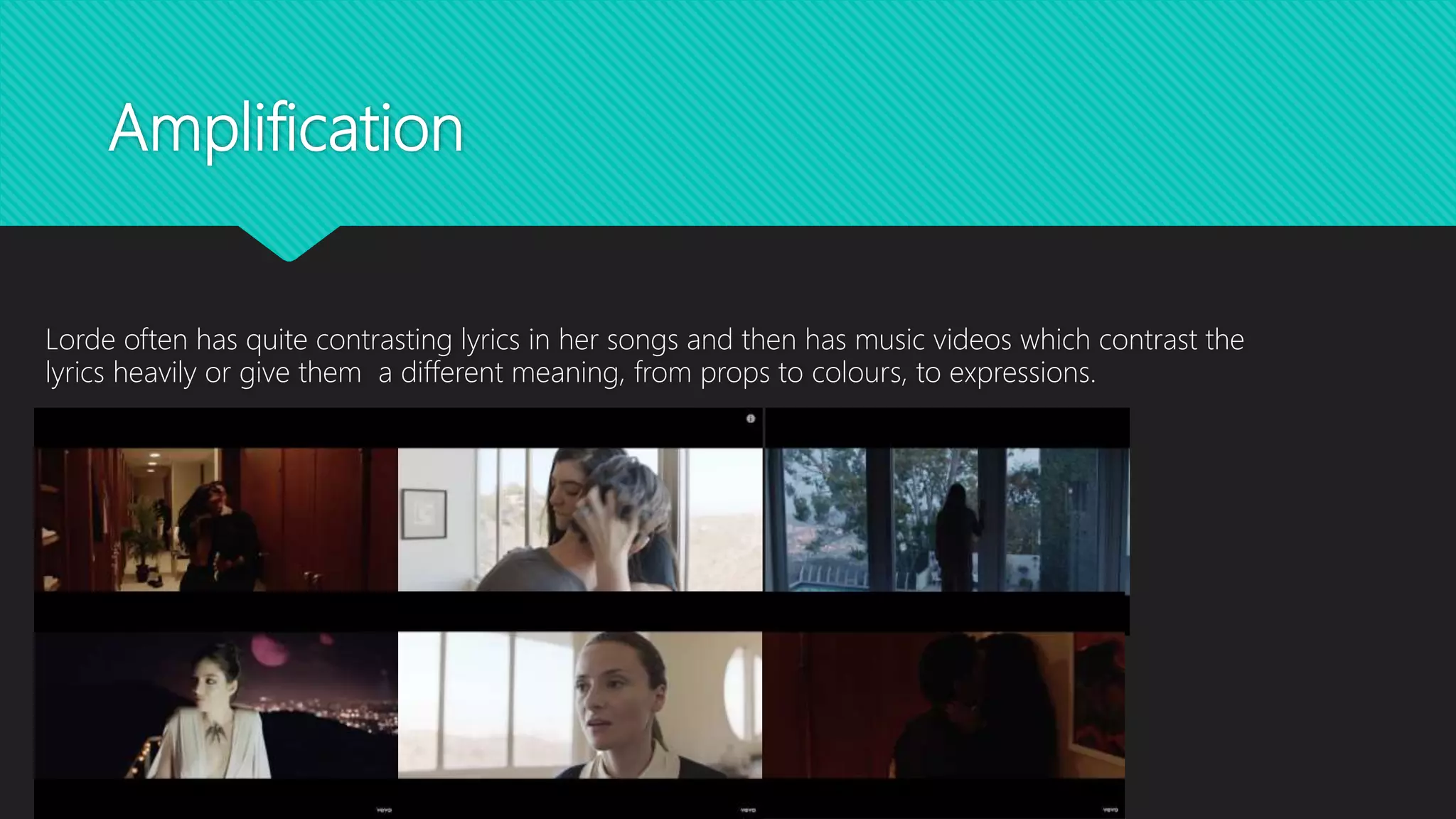 Amplification
Lorde often has quite contrasting lyrics in her songs and then has music videos which contrast the
lyrics heavily or give them a different meaning, from props to colours, to expressions.
 