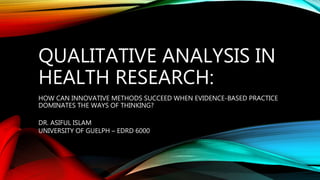 QUALITATIVE ANALYSIS IN
HEALTH RESEARCH:
HOW CAN INNOVATIVE METHODS SUCCEED WHEN EVIDENCE-BASED PRACTICE
DOMINATES THE WAYS OF THINKING?
DR. ASIFUL ISLAM
UNIVERSITY OF GUELPH – EDRD 6000
 