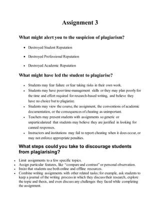 Assignment 3
What might alert you to the suspicion of plagiarism?
 Destroyed Student Reputation
 Destroyed Professional Reputation
 Destroyed Academic Reputation
What might have led the student to plagiarise?
 Students may fear failure or fear taking risks in their own work.
 Students may have poortime-management skills or they may plan poorly for
the time and effort required for research-based writing, and believe they
have no choice but to plagiarize.
 Students may view the course, the assignment, the conventions of academic
documentation, or the consequences of cheating as unimportant.
 Teachers may present students with assignments so generic or
unparticularized that students may believe they are justified in looking for
canned responses.
 Instructors and institutions may fail to report cheating when it does occur, or
may not enforce appropriate penalties.
What steps could you take to discourage students
from plagiarising?
 Limit assignments to a few specific topics.
 Assign particular features, like “compare and contrast” or personal observation.
 Insist that students use both online and offline resources.
 Combine writing assignments with other related tasks; for example, ask students to
keep a journal of the writing process in which they discuss their research, explore
the topic and thesis, and even discuss any challenges they faced while completing
the assignment.
 