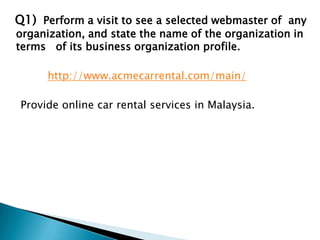  Q1)  Perform a visit to see a selected webmaster of  any organization, and state the name of the organization in terms   of its business organization profile. http://www.acmecarrental.com/main/     Provide online car rental services in Malaysia. 