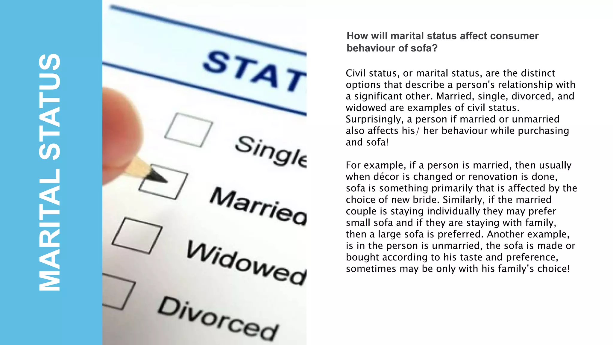 MARITALSTATUS
How will marital status affect consumer
behaviour of sofa?
Civil status, or marital status, are the distinct
options that describe a person's relationship with
a significant other. Married, single, divorced, and
widowed are examples of civil status.
Surprisingly, a person if married or unmarried
also affects his/ her behaviour while purchasing
and sofa!
For example, if a person is married, then usually
when décor is changed or renovation is done,
sofa is something primarily that is affected by the
choice of new bride. Similarly, if the married
couple is staying individually they may prefer
small sofa and if they are staying with family,
then a large sofa is preferred. Another example,
is in the person is unmarried, the sofa is made or
bought according to his taste and preference,
sometimes may be only with his family’s choice!
 