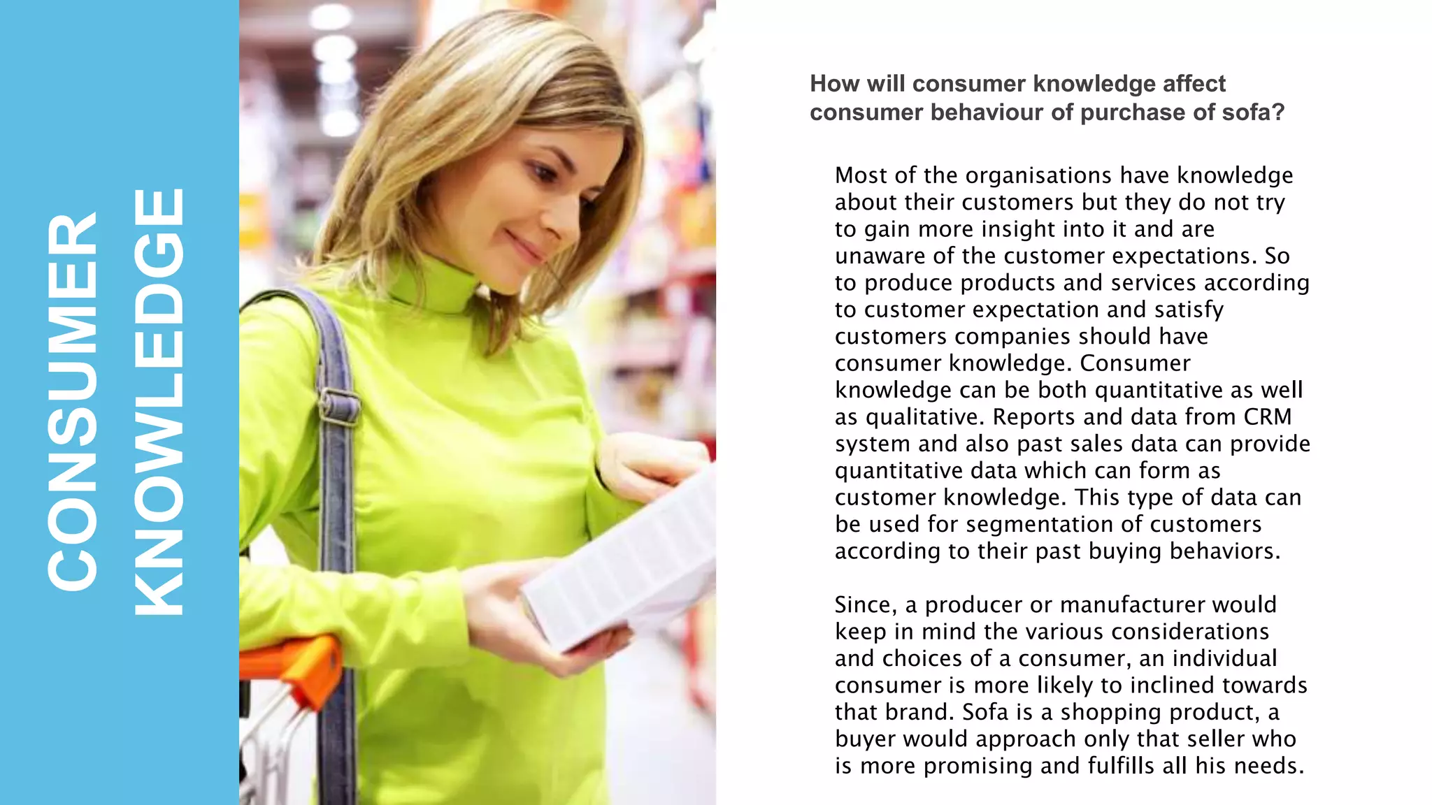 CONSUMER
KNOWLEDGE
How will consumer knowledge affect
consumer behaviour of purchase of sofa?
Most of the organisations have knowledge
about their customers but they do not try
to gain more insight into it and are
unaware of the customer expectations. So
to produce products and services according
to customer expectation and satisfy
customers companies should have
consumer knowledge. Consumer
knowledge can be both quantitative as well
as qualitative. Reports and data from CRM
system and also past sales data can provide
quantitative data which can form as
customer knowledge. This type of data can
be used for segmentation of customers
according to their past buying behaviors.
Since, a producer or manufacturer would
keep in mind the various considerations
and choices of a consumer, an individual
consumer is more likely to inclined towards
that brand. Sofa is a shopping product, a
buyer would approach only that seller who
is more promising and fulfills all his needs.
 