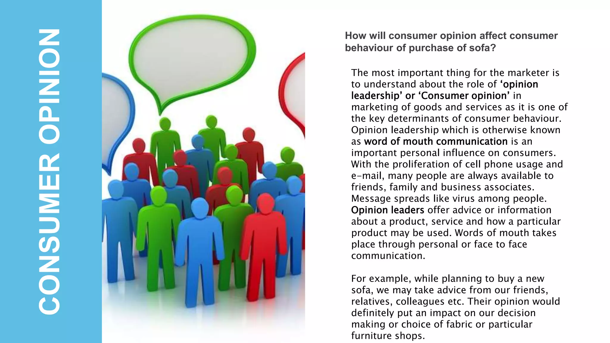 CONSUMEROPINION
How will consumer opinion affect consumer
behaviour of purchase of sofa?
The most important thing for the marketer is
to understand about the role of ‘opinion
leadership’ or ‘Consumer opinion’ in
marketing of goods and services as it is one of
the key determinants of consumer behaviour.
Opinion leadership which is otherwise known
as word of mouth communication is an
important personal influence on consumers.
With the proliferation of cell phone usage and
e-mail, many people are always available to
friends, family and business associates.
Message spreads like virus among people.
Opinion leaders offer advice or information
about a product, service and how a particular
product may be used. Words of mouth takes
place through personal or face to face
communication.
For example, while planning to buy a new
sofa, we may take advice from our friends,
relatives, colleagues etc. Their opinion would
definitely put an impact on our decision
making or choice of fabric or particular
furniture shops.
 