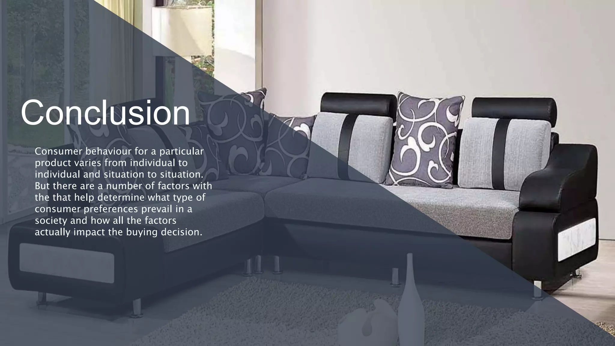 Conclusion
Consumer behaviour for a particular
product varies from individual to
individual and situation to situation.
But there are a number of factors with
the that help determine what type of
consumer preferences prevail in a
society and how all the factors
actually impact the buying decision.
 