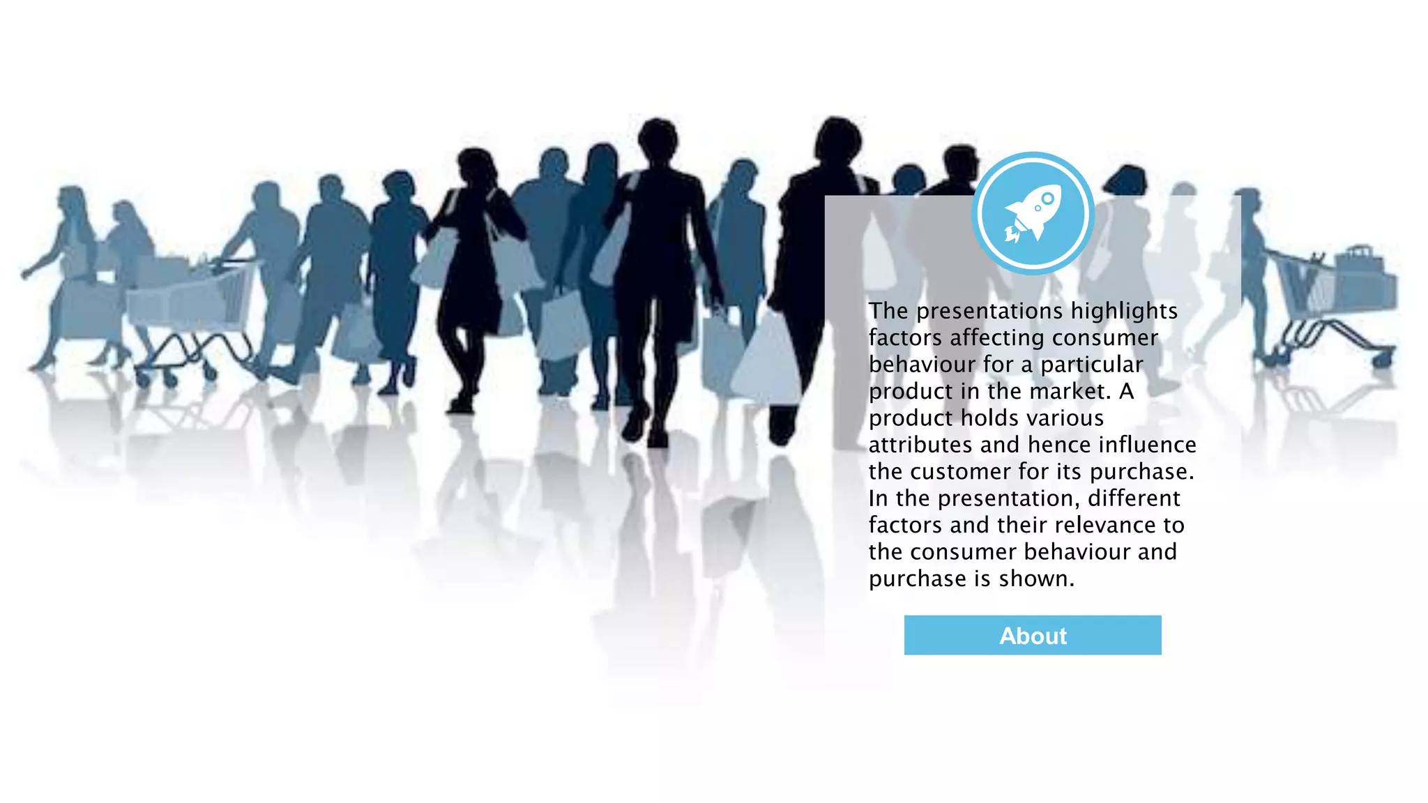 The presentations highlights
factors affecting consumer
behaviour for a particular
product in the market. A
product holds various
attributes and hence influence
the customer for its purchase.
In the presentation, different
factors and their relevance to
the consumer behaviour and
purchase is shown.
About
 
