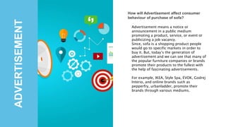 ADVERTISEMENT
How will Advertisement affect consumer
behaviour of purchase of sofa?
Advertisement means a notice or
announcement in a public medium
promoting a product, service, or event or
publicizing a job vacancy.
Since, sofa is a shopping product people
would go to specific markets in order to
buy it. But, today’s the generation of
advertisement and we can see that many of
the popular furniture companies or brands
promote their products to the fullest with
the help of fascinating advertisements.
For example, IKEA, Style Spa, EVOK, Godrej
Interio, and online brands such as
pepperfry, urbanladder, promote their
brands through various mediums.
 