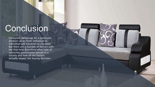Conclusion
Consumer behaviour for a particular
product varies from individual to
individual and situation to situation.
But there are a number of factors with
the that help determine what type of
consumer preferences prevail in a
society and how all the factors
actually impact the buying decision.
 