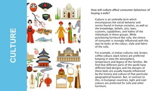 CULTURE
How will culture affect consumer behaviour of
buying a sofa?
Culture is an umbrella term which
encompasses the social behavior and
norms found in human societies, as well as
the knowledge, beliefs, arts, laws,
customs, capabilities, and habits of the
individuals in these groups. While
purchasing furniture like sofa, the choice
of consumer is strongly influenced with the
way he looks at the colour, style and fabric
of the sofa.
For example, in Indian cultures red, brown,
coffee colours (dark tones) are preferred
keeping in view the atmosphere,
temperature and legacy of the families. We
find that different parts of the world have
different bed designs and the designs of
these beds are usually heavily influenced
by the history and culture of that particular
geographical location. But, in contrast to
this, in European countries, light and cool
colours are preferred for sofa and other
furniture.
 