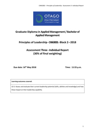CX663001 - Principles of Leadership - Assessment 3- Individual Report
1
Graduate Diploma in Applied Management /Bachelorof
Applied Management
Principles of Leadership-CX663001-Block 2–2018
Assessment Three-Individual Report
(30% of final weighting)
Due date: 16th
May 2018 Time: 11:55 p.m.
Learning outcomes covered:
LO 2: Assess and evaluate their current leadership potential (skills, abilities and knowledge) and how
these impact on their leadership capability.
 