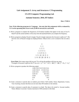 Lab Assignment 3: Array and Structures: C Programming
CS-153 Computer Programming Lab
Autumn Semester, 2016, IIT Indore
Date: 17-08-16
Note: Write following programs in C language. Also note that this assignment will be evaluated by
TA’s in the upcoming labs of next week (22-08-16 onward) for each batch.
1. Write a program to compute the frequencies of all distinct numbers that appear in the array of size N.
Read N and the actual numbers in the array from the keyboard before you compute the frequency.
2. Write a program to display Pascal's triangle. Pascal's triangle represents the binomial coefficients*. The
first few rows of Pascal's triangle are displayed below. Observe how a row is related to the row above
it.
Extra Point: How many arrays did you use? Try solving the problem with just one array.
* Example of binomial coefficient for 6th
row is (x + y)5
= 1 x5
+ 5 x4
y + 10 x3
y2
+ 10 x2
y3
+ 5 x y4
+ 1 y5
3. Write a program to produce the following output:
A B C D E F G F E D C B A
A B C D E F F E D C B A
A B C D E E D C B A
A B C D D C B A
A B C C B A
A B B A
A A
4. Create a structure to specify data on students given below: Roll number, Name, Department, Course,
Year of joining Assume that there are not more than 450 students in the institute.
5. Create a structure to specify data of customers in a bank. The data to be stored is: Account number,
Name, Balance in account. Assume maximum of 200 customers in the bank.
 