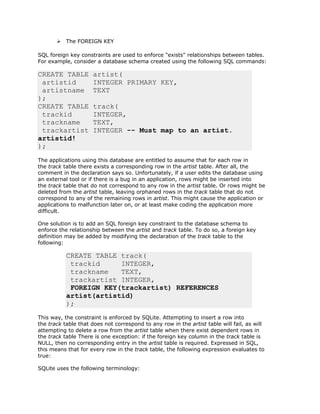 Ø The FOREIGN KEY
SQL foreign key constraints are used to enforce "exists" relationships between tables.
For example, consider a database schema created using the following SQL commands:
CREATE TABLE artist(
artistid INTEGER PRIMARY KEY,
artistname TEXT
);
CREATE TABLE track(
trackid INTEGER,
trackname TEXT,
trackartist INTEGER -- Must map to an artist.
artistid!
);
The applications using this database are entitled to assume that for each row in
the track table there exists a corresponding row in the artist table. After all, the
comment in the declaration says so. Unfortunately, if a user edits the database using
an external tool or if there is a bug in an application, rows might be inserted into
the track table that do not correspond to any row in the artist table. Or rows might be
deleted from the artist table, leaving orphaned rows in the track table that do not
correspond to any of the remaining rows in artist. This might cause the application or
applications to malfunction later on, or at least make coding the application more
difficult.
One solution is to add an SQL foreign key constraint to the database schema to
enforce the relationship between the artist and track table. To do so, a foreign key
definition may be added by modifying the declaration of the track table to the
following:
CREATE TABLE track(
trackid INTEGER,
trackname TEXT,
trackartist INTEGER,
FOREIGN KEY(trackartist) REFERENCES
artist(artistid)
);
This way, the constraint is enforced by SQLite. Attempting to insert a row into
the track table that does not correspond to any row in the artist table will fail, as will
attempting to delete a row from the artist table when there exist dependent rows in
the track table There is one exception: if the foreign key column in the track table is
NULL, then no corresponding entry in the artist table is required. Expressed in SQL,
this means that for every row in the track table, the following expression evaluates to
true:
SQLite uses the following terminology:
 