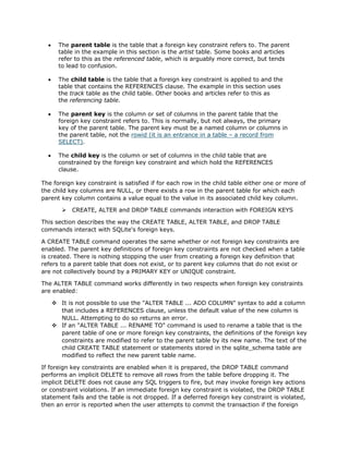 • The parent table is the table that a foreign key constraint refers to. The parent
table in the example in this section is the artist table. Some books and articles
refer to this as the referenced table, which is arguably more correct, but tends
to lead to confusion.
• The child table is the table that a foreign key constraint is applied to and the
table that contains the REFERENCES clause. The example in this section uses
the track table as the child table. Other books and articles refer to this as
the referencing table.
• The parent key is the column or set of columns in the parent table that the
foreign key constraint refers to. This is normally, but not always, the primary
key of the parent table. The parent key must be a named column or columns in
the parent table, not the rowid (it is an entrance in a table – a record from
SELECT).
• The child key is the column or set of columns in the child table that are
constrained by the foreign key constraint and which hold the REFERENCES
clause.
The foreign key constraint is satisfied if for each row in the child table either one or more of
the child key columns are NULL, or there exists a row in the parent table for which each
parent key column contains a value equal to the value in its associated child key column.
Ø CREATE, ALTER and DROP TABLE commands interaction with FOREIGN KEYS
This section describes the way the CREATE TABLE, ALTER TABLE, and DROP TABLE
commands interact with SQLite's foreign keys.
A CREATE TABLE command operates the same whether or not foreign key constraints are
enabled. The parent key definitions of foreign key constraints are not checked when a table
is created. There is nothing stopping the user from creating a foreign key definition that
refers to a parent table that does not exist, or to parent key columns that do not exist or
are not collectively bound by a PRIMARY KEY or UNIQUE constraint.
The ALTER TABLE command works differently in two respects when foreign key constraints
are enabled:
v It is not possible to use the "ALTER TABLE ... ADD COLUMN" syntax to add a column
that includes a REFERENCES clause, unless the default value of the new column is
NULL. Attempting to do so returns an error.
v If an "ALTER TABLE ... RENAME TO" command is used to rename a table that is the
parent table of one or more foreign key constraints, the definitions of the foreign key
constraints are modified to refer to the parent table by its new name. The text of the
child CREATE TABLE statement or statements stored in the sqlite_schema table are
modified to reflect the new parent table name.
If foreign key constraints are enabled when it is prepared, the DROP TABLE command
performs an implicit DELETE to remove all rows from the table before dropping it. The
implicit DELETE does not cause any SQL triggers to fire, but may invoke foreign key actions
or constraint violations. If an immediate foreign key constraint is violated, the DROP TABLE
statement fails and the table is not dropped. If a deferred foreign key constraint is violated,
then an error is reported when the user attempts to commit the transaction if the foreign
 