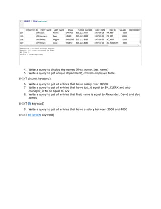 4. Write a query to display the names (first_name, last_name)
5. Write a query to get unique department_ID from employee table.
(HINT distinct keyword)
6. Write a query to get all entries that have salary over 10000
7. Write a query to get all entries that have job_id equal to SH_CLERK and also
manager_id to be equal to 122
8. Write a query to get all entries that first name is equal to Alexander, David and also
James
(HINT IN keyword)
9. Write a query to get all entries that have a salary between 3000 and 4000
(HINT BETWEEN keyword)
 