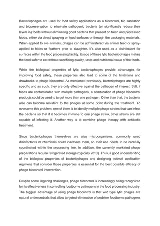 Bacteriophages are used for food safety applications as a biocontrol, bio sanitation
and biopreservation to eliminate pathogenic bacteria (or significantly reduce their
levels in) foods without eliminating good bacteria that present on fresh and processed
foods, either via direct spraying on food surfaces or through the packaging materials.
When applied to live animals, phages can be administered via animal feed or spray-
applied to hides or feathers prior to slaughter. It's also used as a disinfectant for
surfaces within the food processing facility. Usage of these lytic bacteriophages makes
the food safer to eat without sacrificing quality, taste and nutritional value of the foods.
While the biological properties of lytic bacteriophages provide advantages for
improving food safety, these properties also lead to some of the limitations and
drawbacks to phage biocontrol. As mentioned previously, bacteriophages are highly
specific and as such, they are only effective against the pathogen of interest. Still, if
foods are contaminated with multiple pathogens, a combination of phage biocontrol
products could be used to target more than one pathogen. Other than that, the bacteria
also can become resistant to the phages at some point during the treatment. To
overcome this problem, one of them is to identify multiple phage strains that can infect
the bacteria so that if it becomes immune to one phage strain, other strains are still
capable of infecting it. Another way is to combine phage therapy with antibiotic
treatment.
Since bacteriophages themselves are also microorganisms, commonly used
disinfectants or chemicals could inactivate them, so their use needs to be carefully
coordinated within the processing line. In addition, the currently marketed phage
preparations require refrigerated storage (typically 28°C). Thus, a good understanding
of the biological properties of bacteriophages and designing optimal application
regimens that consider those properties is essential for the best possible efficacy of
phage biocontrol intervention.
Despite some lingering challenges, phage biocontrol is increasingly being recognized
for its effectiveness in controlling foodborne pathogens in the food processing industry.
The biggest advantage of using phage biocontrol is that wild type lytic phages are
natural antimicrobials that allow targeted elimination of problem foodborne pathogens
 