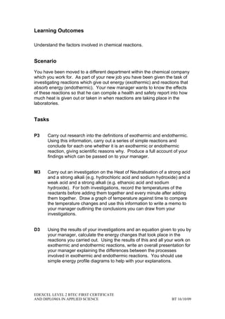 Learning Outcomes

Understand the factors involved in chemical reactions.


Scenario

You have been moved to a different department within the chemical company
which you work for. As part of your new job you have been given the task of
investigating reactions which give out energy (exothermic) and reactions that
absorb energy (endothermic). Your new manager wants to know the effects
of these reactions so that he can compile a health and safety report into how
much heat is given out or taken in when reactions are taking place in the
laboratories.


Tasks

P3    Carry out research into the definitions of exothermic and endothermic.
      Using this information, carry out a series of simple reactions and
      conclude for each one whether it is an exothermic or endothermic
      reaction, giving scientific reasons why. Produce a full account of your
      findings which can be passed on to your manager.


M3    Carry out an investigation on the Heat of Neutralisation of a strong acid
      and a strong alkali (e.g. hydrochloric acid and sodium hydroxide) and a
      weak acid and a strong alkali (e.g. ethanoic acid and sodium
      hydroxide). For both investigations, record the temperatures of the
      reactants before adding them together and every minute after adding
      them together. Draw a graph of temperature against time to compare
      the temperature changes and use this information to write a memo to
      your manager outlining the conclusions you can draw from your
      investigations.


D3    Using the results of your investigations and an equation given to you by
      your manager, calculate the energy changes that took place in the
      reactions you carried out. Using the results of this and all your work on
      exothermic and endothermic reactions, write an overall presentation for
      your manager explaining the differences between the processes
      involved in exothermic and endothermic reactions. You should use
      simple energy profile diagrams to help with your explanations.




EDEXCEL LEVEL 2 BTEC FIRST CERTIFICATE
AND DIPLOMA IN APPLIED SCIENCE                                       BT 16/10/09
 