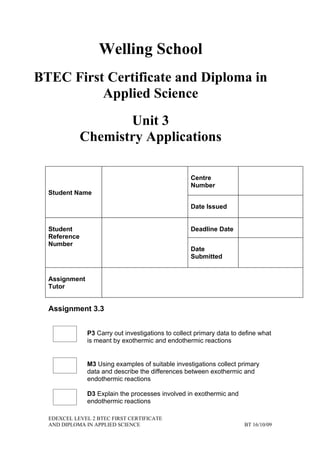 Welling School
BTEC First Certificate and Diploma in
          Applied Science
                     Unit 3
              Chemistry Applications

                                                    Centre
                                                    Number
  Student Name

                                                    Date Issued


  Student                                           Deadline Date
  Reference
  Number
                                                    Date
                                                    Submitted


  Assignment
  Tutor


  Assignment 3.3


               P3 Carry out investigations to collect primary data to define what
               is meant by exothermic and endothermic reactions


               M3 Using examples of suitable investigations collect primary
               data and describe the differences between exothermic and
               endothermic reactions

               D3 Explain the processes involved in exothermic and
               endothermic reactions

  EDEXCEL LEVEL 2 BTEC FIRST CERTIFICATE
  AND DIPLOMA IN APPLIED SCIENCE                                       BT 16/10/09
 