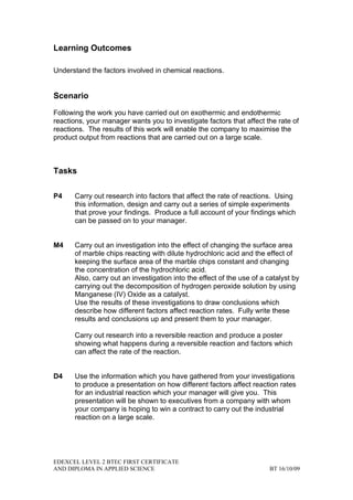 Learning Outcomes

Understand the factors involved in chemical reactions.


Scenario

Following the work you have carried out on exothermic and endothermic
reactions, your manager wants you to investigate factors that affect the rate of
reactions. The results of this work will enable the company to maximise the
product output from reactions that are carried out on a large scale.



Tasks

P4    Carry out research into factors that affect the rate of reactions. Using
      this information, design and carry out a series of simple experiments
      that prove your findings. Produce a full account of your findings which
      can be passed on to your manager.


M4    Carry out an investigation into the effect of changing the surface area
      of marble chips reacting with dilute hydrochloric acid and the effect of
      keeping the surface area of the marble chips constant and changing
      the concentration of the hydrochloric acid.
      Also, carry out an investigation into the effect of the use of a catalyst by
      carrying out the decomposition of hydrogen peroxide solution by using
      Manganese (IV) Oxide as a catalyst.
      Use the results of these investigations to draw conclusions which
      describe how different factors affect reaction rates. Fully write these
      results and conclusions up and present them to your manager.

      Carry out research into a reversible reaction and produce a poster
      showing what happens during a reversible reaction and factors which
      can affect the rate of the reaction.


D4    Use the information which you have gathered from your investigations
      to produce a presentation on how different factors affect reaction rates
      for an industrial reaction which your manager will give you. This
      presentation will be shown to executives from a company with whom
      your company is hoping to win a contract to carry out the industrial
      reaction on a large scale.




EDEXCEL LEVEL 2 BTEC FIRST CERTIFICATE
AND DIPLOMA IN APPLIED SCIENCE                                         BT 16/10/09
 